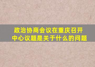 政治协商会议在重庆召开 中心议题是关于什么的问题